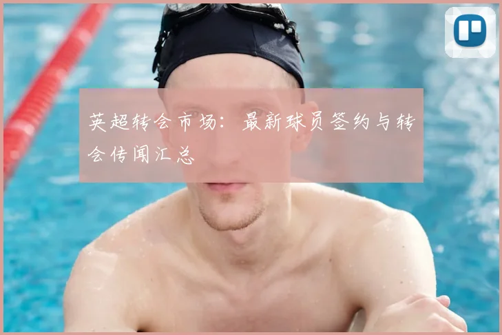英超转会市场：最新球员签约与转会传闻汇总
