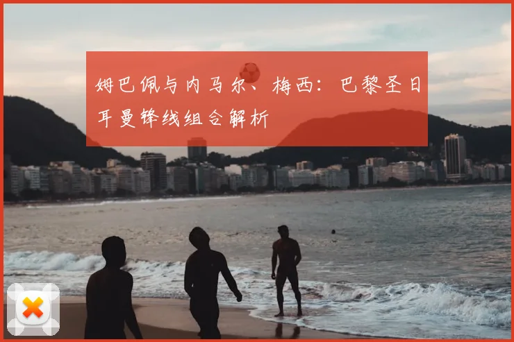 姆巴佩与内马尔、梅西:巴黎圣日耳曼锋线组合解析
