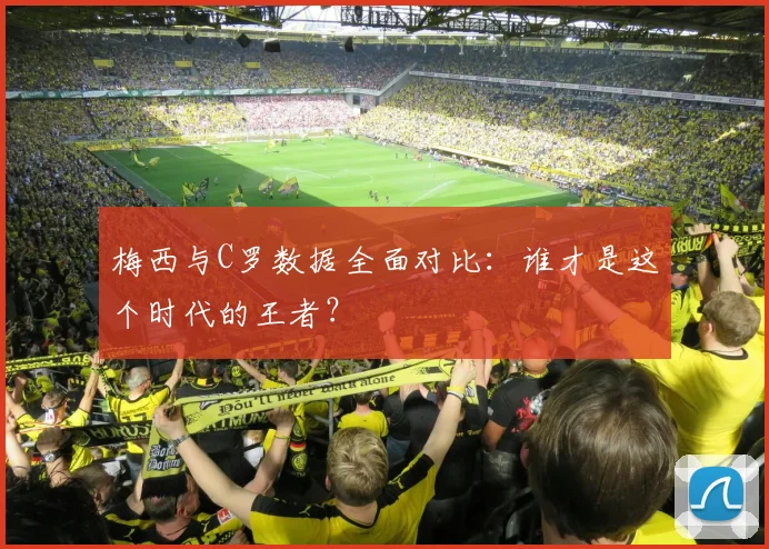 梅西与C罗数据全面对比：谁才是这个时代的王者？