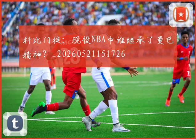 科比门徒：现役NBA中谁继承了曼巴精神？_20260521151726