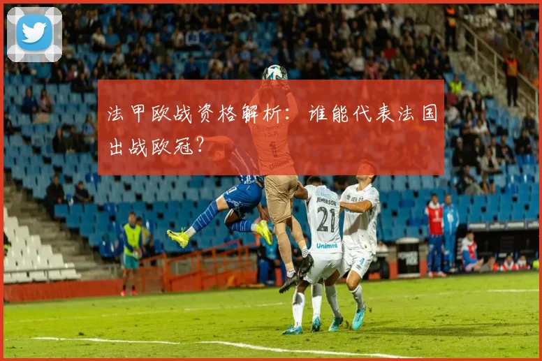 法甲欧战资格解析：谁能代表法国出战欧冠？