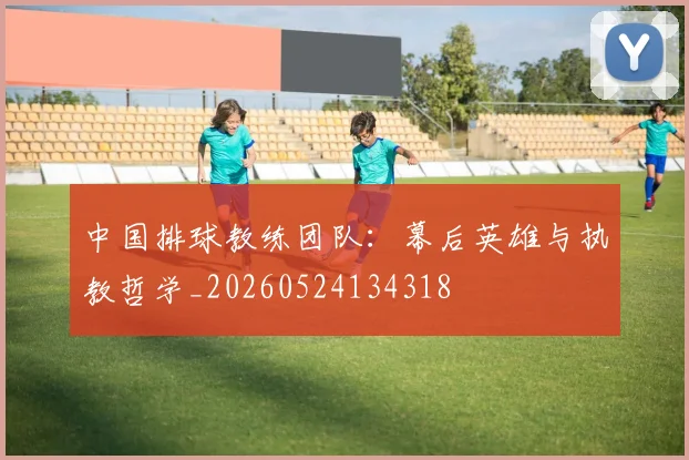 中国排球教练团队:幕后英雄与执教哲学_20260524134318