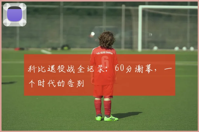 科比退役战全记录:60分谢幕,一个时代的告别
