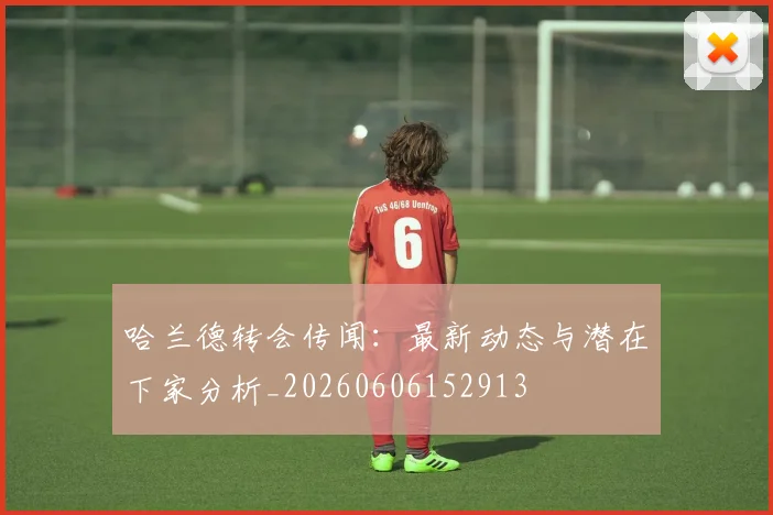 哈兰德转会传闻：最新动态与潜在下家分析_20260606152913