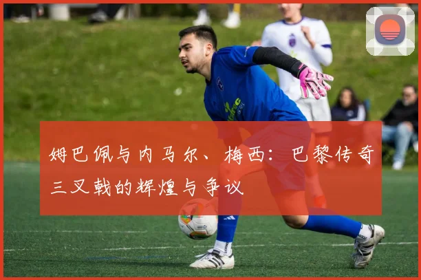姆巴佩与内马尔、梅西:巴黎传奇三叉戟的辉煌与争议