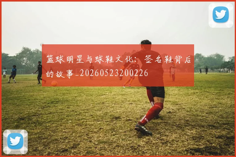篮球明星与球鞋文化：签名鞋背后的故事_20260523200226