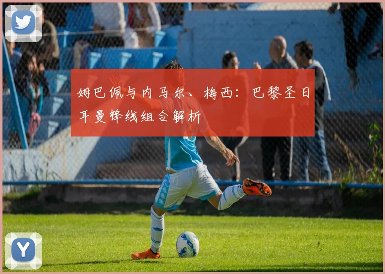 姆巴佩与内马尔、梅西:巴黎圣日耳曼锋线组合解析