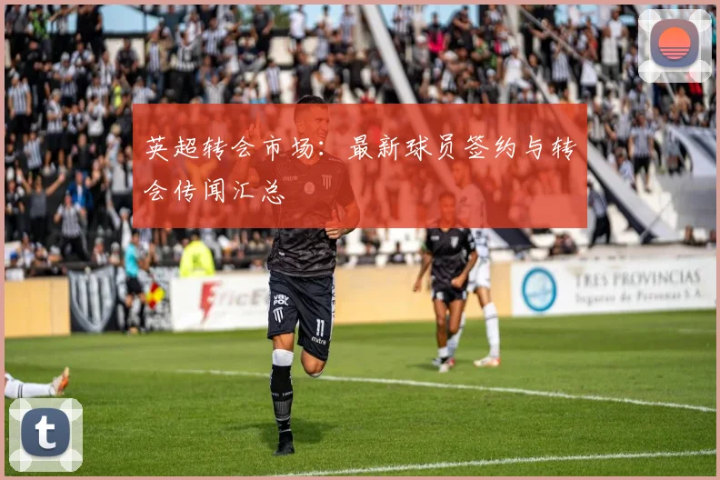 英超转会市场:最新球员签约与转会传闻汇总