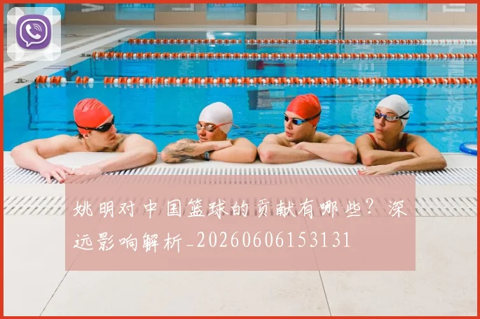 姚明对中国篮球的贡献有哪些?深远影响解析_20260606153131