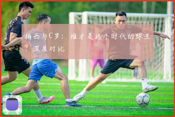 梅西与C罗：谁才是这个时代的球王？深度对比