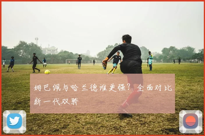 姆巴佩与哈兰德谁更强?全面对比新一代双骄