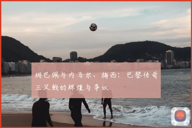 姆巴佩与内马尔、梅西:巴黎传奇三叉戟的辉煌与争议