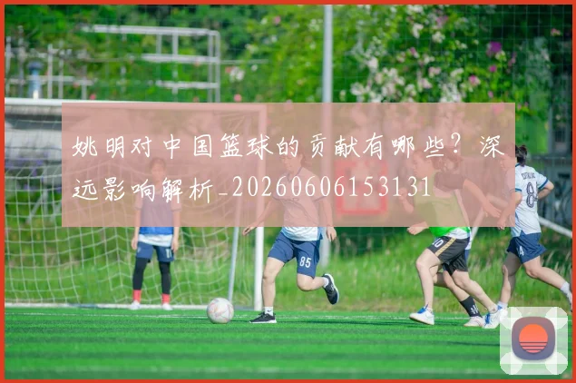 姚明对中国篮球的贡献有哪些?深远影响解析_20260606153131