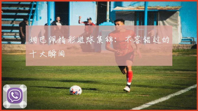 姆巴佩精彩进球集锦：不容错过的十大瞬间