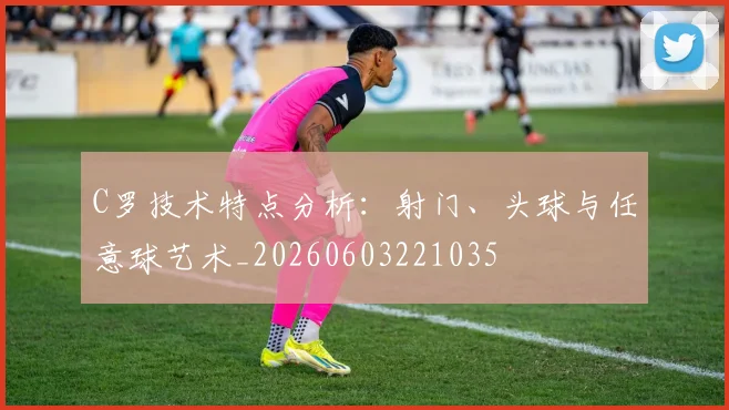 C罗技术特点分析:射门、头球与任意球艺术_20260603221035