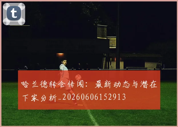 哈兰德转会传闻：最新动态与潜在下家分析_20260606152913