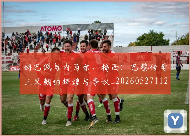 姆巴佩与内马尔、梅西:巴黎传奇三叉戟的辉煌与争议_20260527112120