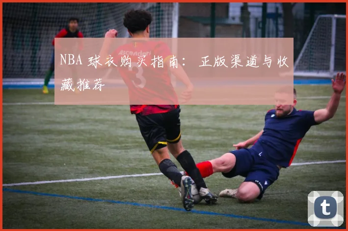 NBA 球衣购买指南：正版渠道与收藏推荐